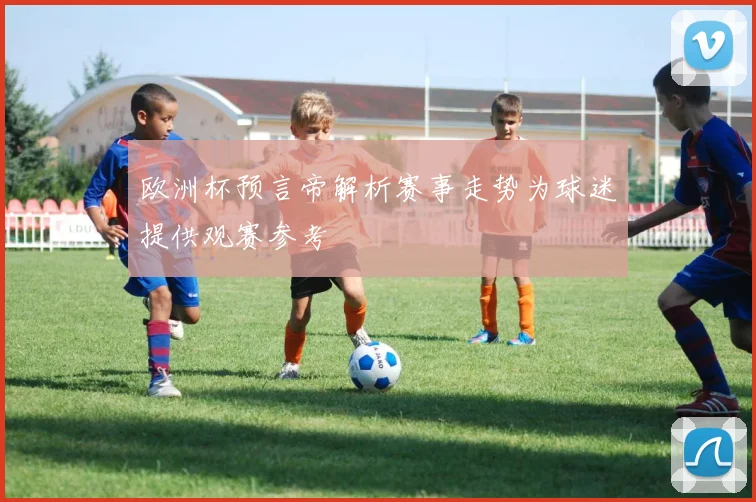 欧洲杯预言帝解析赛事走势为球迷提供观赛参考
