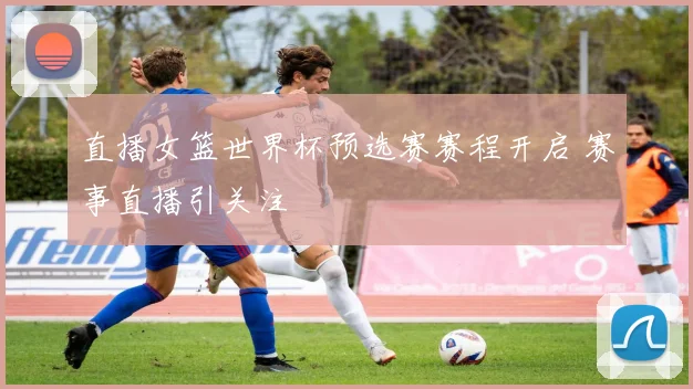 直播女篮世界杯预选赛赛程开启 赛事直播引关注