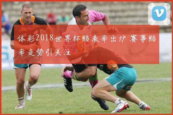 体彩2018世界杯赔表率出炉 赛事赔率走势引关注