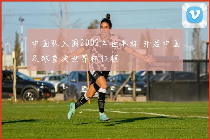 中国队入围2002年世界杯 开启中国足球首次世界杯征程