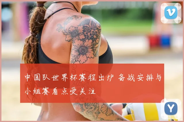 中国队世界杯赛程出炉 备战安排与小组赛看点受关注